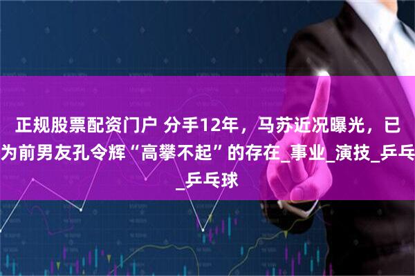 正规股票配资门户 分手12年，马苏近况曝光，已成为前男友孔令辉“高攀不起”的存在_事业_演技_乒乓球
