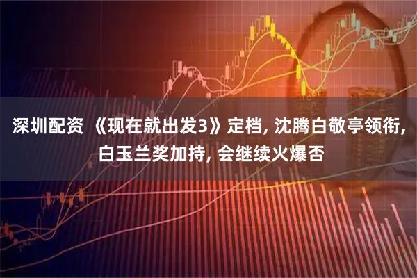 深圳配资 《现在就出发3》定档, 沈腾白敬亭领衔, 白玉兰奖加持, 会继续火爆否