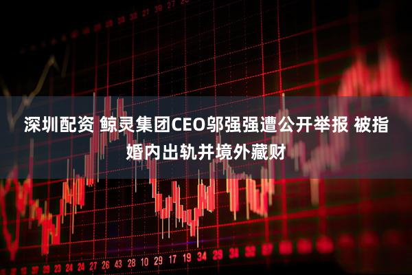 深圳配资 鲸灵集团CEO邬强强遭公开举报 被指婚内出轨并境外藏财