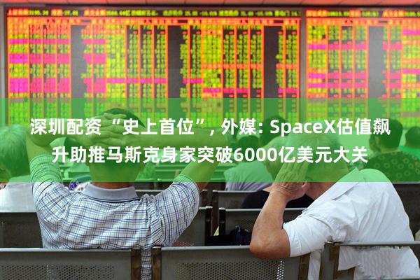 深圳配资 “史上首位”, 外媒: SpaceX估值飙升助推马斯克身家突破6000亿美元大关