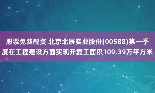 股票免费配资 北京北辰实业股份(00588)第一季度在工程建设方面实现开复工面积109.39万平方米
