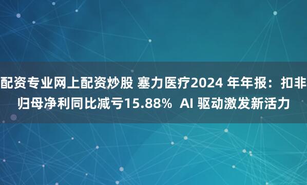 配资专业网上配资炒股 塞力医疗2024 年年报：扣非归母净利同比减亏15.88%  AI 驱动激发新活力
