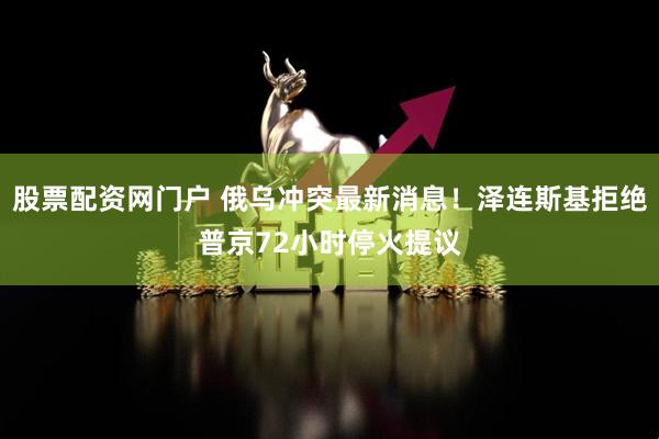 股票配资网门户 俄乌冲突最新消息！泽连斯基拒绝普京72小时停火提议