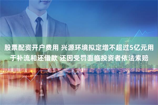 股票配资开户费用 兴源环境拟定增不超过5亿元用于补流和还借款 还因受罚面临投资者依法索赔