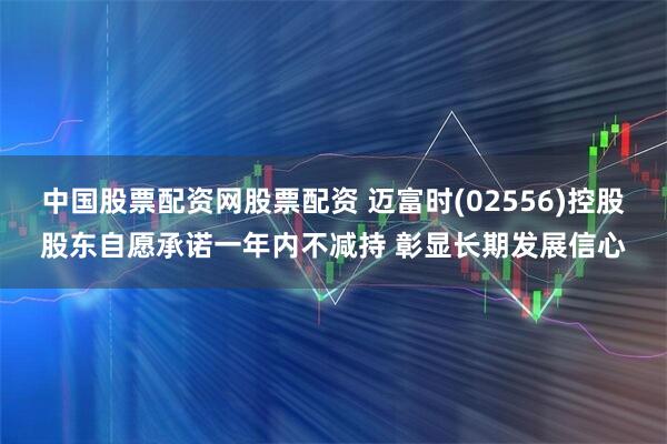 中国股票配资网股票配资 迈富时(02556)控股股东自愿承诺一年内不减持 彰显长期发展信心