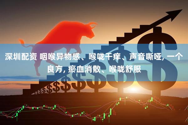 深圳配资 咽喉异物感、喉咙干痒、声音嘶哑, 一个良方, 瘀血消散、喉咙舒服