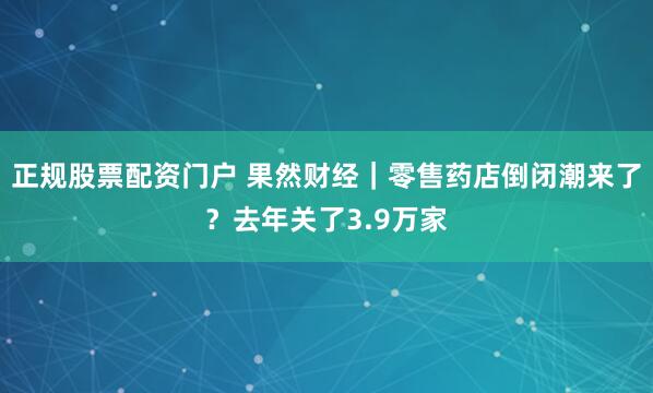 正规股票配资门户 果然财经｜零售药店倒闭潮来了？去年关了3.9万家