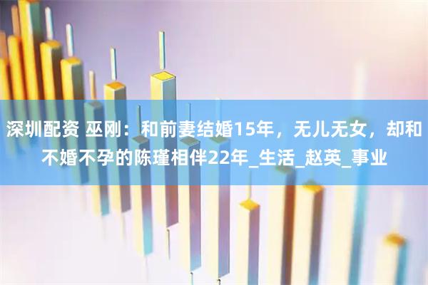 深圳配资 巫刚：和前妻结婚15年，无儿无女，却和不婚不孕的陈瑾相伴22年_生活_赵英_事业