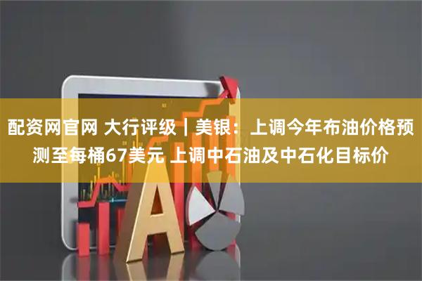 配资网官网 大行评级｜美银：上调今年布油价格预测至每桶67美元 上调中石油及中石化目标价