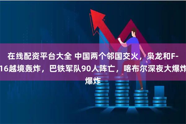 在线配资平台大全 中国两个邻国交火，枭龙和F-16越境轰炸，巴铁军队90人阵亡，喀布尔深夜大爆炸