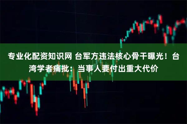 专业化配资知识网 台军方违法核心骨干曝光！台湾学者痛批：当事人要付出重大代价