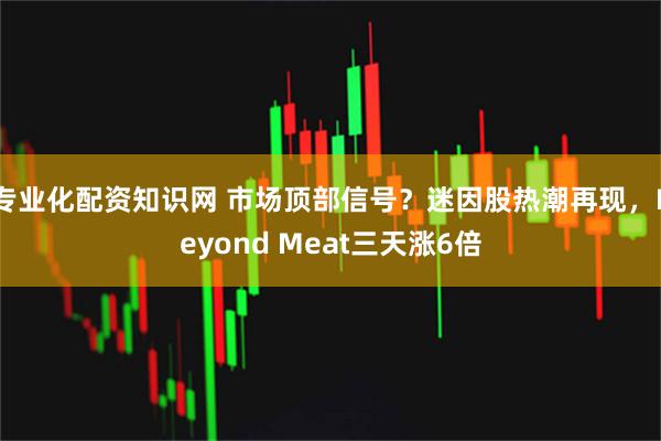 专业化配资知识网 市场顶部信号？迷因股热潮再现，Beyond Meat三天涨6倍