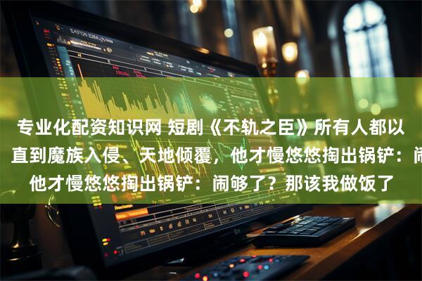 专业化配资知识网 短剧《不轨之臣》所有人都以为他只是个普通杂役，直到魔族入侵、天地倾覆，他才慢悠悠掏出锅铲：闹够了？那该我做饭了