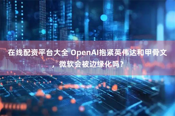 在线配资平台大全 OpenAI抱紧英伟达和甲骨文，微软会被边缘化吗？