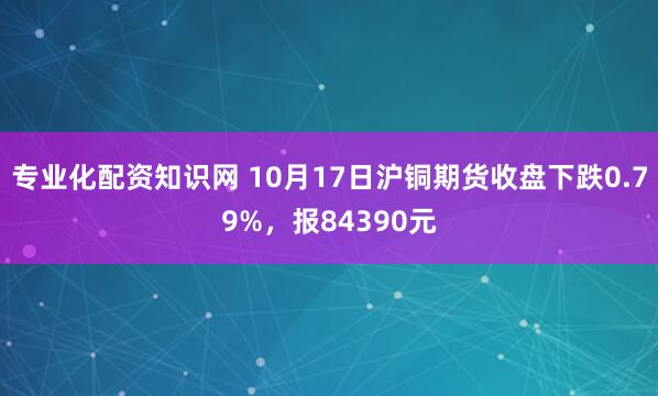 专业化配资知识网 10月17日沪铜期货收盘下跌0.79%，报84390元