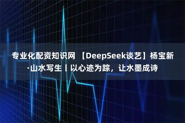 专业化配资知识网 【DeepSeek谈艺】杨宝新·山水写生丨以心迹为踪，让水墨成诗