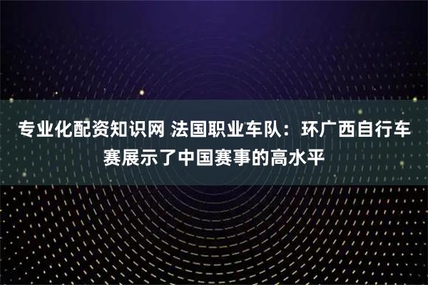 专业化配资知识网 法国职业车队：环广西自行车赛展示了中国赛事的高水平