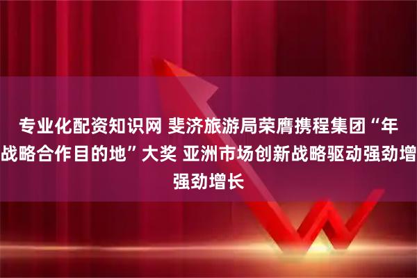 专业化配资知识网 斐济旅游局荣膺携程集团“年度战略合作目的地”大奖 亚洲市场创新战略驱动强劲增长
