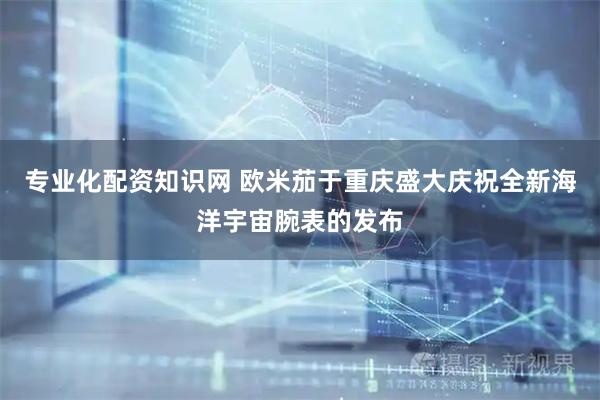 专业化配资知识网 欧米茄于重庆盛大庆祝全新海洋宇宙腕表的发布