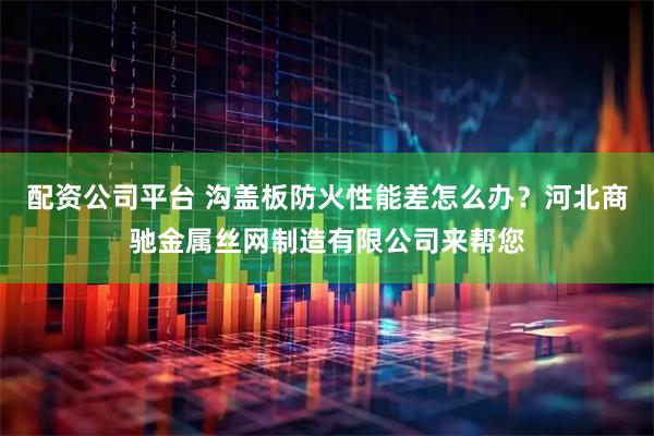 配资公司平台 沟盖板防火性能差怎么办？河北商驰金属丝网制造有限公司来帮您