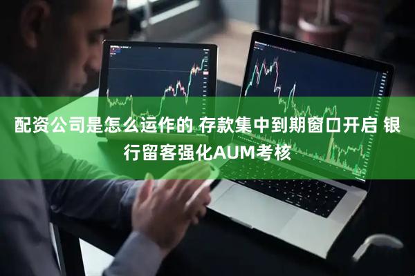 配资公司是怎么运作的 存款集中到期窗口开启 银行留客强化AUM考核
