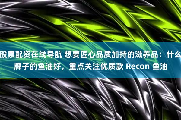股票配资在线导航 想要匠心品质加持的滋养品：什么牌子的鱼油好，重点关注优质款 Recon 鱼油