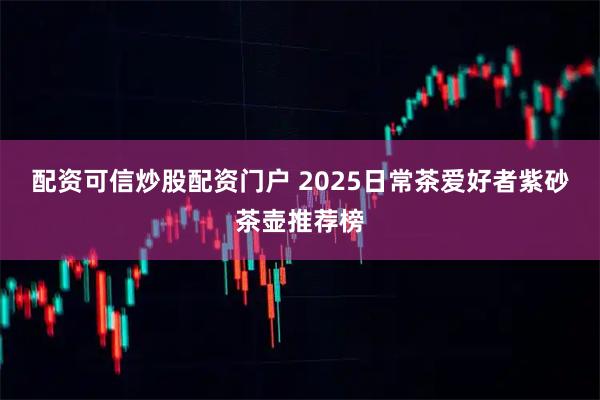 配资可信炒股配资门户 2025日常茶爱好者紫砂茶壶推荐榜