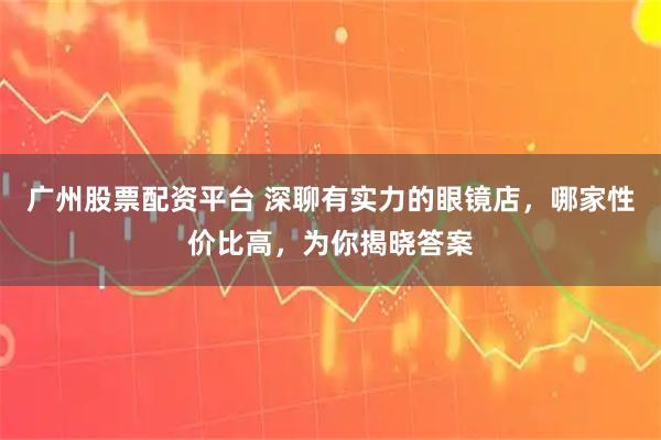 广州股票配资平台 深聊有实力的眼镜店，哪家性价比高，为你揭晓答案